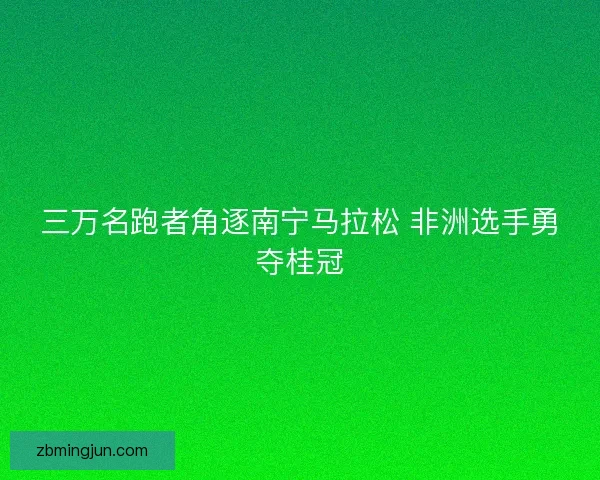 三万名跑者角逐南宁马拉松 非洲选手勇夺桂冠