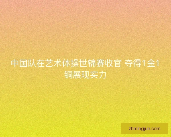中国队在艺术体操世锦赛收官 夺得1金1铜展现实力